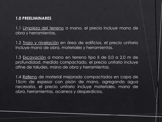 1.0 PREELIMINARES
1.1 Limpieza del terreno a mano, el precio incluye mano de
obra y herramientas.
1.2 Trazo y nivelación en área de edificios, el precio unitario
incluye mano de obra, materiales y herramientas.
1.3 Excavación a mano en terreno tipo II de 0.0 a 2.0 m de
profundidad, medido compactado, el precio unitario incluye
afine de taludes, mano de obra y herramientas.
1.4 Relleno de material mejorado compactados en capa de
15cm de espesor con pisón de mano, agregando agua
necesaria, el precio unitario incluye materiales, mano de
obra, herramientas, acarreos y desperdicios.

 