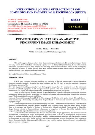 Proceedings of the International Conference on Emerging Trends in Engineering and Management (ICETEM14)
30 – 31, December 2014, Ernakulam, India
192
PRE-EMPHASIS ON DATA FOR AN ADAPTIVE
FINGERPRINT IMAGE ENHANCEMENT
Radhika R Nair, Anoop T R
VLSI & Embedded system, SNGCE, Kadayiruppu, India
ABSTRACT
This article suppress the data outliers of the fingerprint image and enhances it. The term adaptive means that the
measuring factors of the method are automatically adjusted based on the input fingerprint image. It is a faster means to
enhance the fingerprint image for many purposes like matching, orientation estimation etc.It focus mainly on frequency
and smoothing it inorder to reduce spurious noise. Here different forms of order statistical filters are applied and a
nonlinear dynamic range adjustment method is also used.
Keywords: Orientation, Ridges, Spectral Features, Valley.
I.INTRODUCTION
UNTIL many centuries, fingerprint matching was used only for forensic purposes and experts performed the
fingerprint analysis manually. Research has been conducted the last 50 years to develop automatic fingerprint
identification systems (AFIS)
However, fingerprint matching, especially when the fingerprint images have low quality or when the matching is
performed in altered fingerprint, is still an open research question. The main problem in automatic fingerprint
identification is to acquire matching reliable features from fingerprint images with poor quality.
There are many filtering methods available ,in which Contextual filtering is a popular technique for fingerprint
enhancement, where filter features are aligned with the local orientation and frequency of the ridges in the fingerprint
image. The first method utilizing contextual filters
to enhance fingerprint images performed both the filter design and the filtering in the spatial domain .The method used a
main filter having a horizontally directed pattern designed based on four manually identified parameters for each
fingerprint image.
Another fingerprint enhancement methods employ directional Gabor or Butterworth bandpass filters where the
filtering is performed in the frequency domain .A method based on curved Gabor filters that locally adapts the filter
shape to the curvature and direction of the flow of the fingerprint ridges is introduced. This new type of Gabor filter
design, shows a potential in fingerprint image enhancement in comparison to classical Gabor filter methods. But the
computational load is high which inhibits its use in practical application.
Another method that differs from the classical directional filter design approaches is that instead of constant
parameters for each fingerprint image, the magnitude spectrum of each local area of the fingerprint image was used
directly to filter the same local area in the frequency domain. The idea behind this method is that alike matched filter the
local magnitude spectrum carries similar properties, and by using magnitude spectrum directly as a filter, components
that are dominant related to ridges are amplified. However it less useful in practical situations because it is noted that this
approach provides noise gain.
INTERNATIONAL JOURNAL OF ELECTRONICS AND
COMMUNICATION ENGINEERING & TECHNOLOGY (IJECET)
ISSN 0976 – 6464(Print)
ISSN 0976 – 6472(Online)
Volume 5, Issue 12, December (2014), pp. 192-202
© IAEME: http://www.iaeme.com/IJECET.asp
Journal Impact Factor (2014): 7.2836 (Calculated by GISI)
www.jifactor.com
IJECET
© I A E M E
 