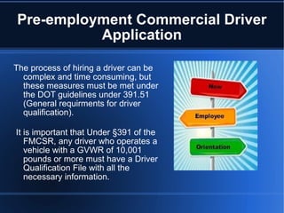 Pre-employment Commercial Driver Application The process of hiring a driver can be complex and time consuming, but these measures must be met under the DOT guidelines under 391.51 (General requirments for driver qualification). It is important that Under §391 of the FMCSR, any driver who operates a vehicle with a GVWR of 10,001 pounds or more must have a Driver Qualification File with all the necessary information.  