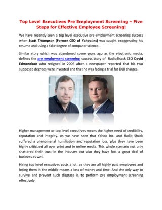 Top Level Executives Pre Employment Screening – Five
       Steps for Effective Employee Screening!
                                    Screening
We have recently seen a top level executive pre employment screening success
when Scott Thompson (Former CEO of Yahoo.inc) was caught exaggerating his
resume and using a fake degree of computer science.

Similar story which was abandoned some years ago as the electronic media,
defines the pre employment screening success story of RadioShack CEO David
                    oyment
Edmondson who resigned in 2006 after a newspaper reported that his two
supposed degrees were invented and that he was facing a trial for DUI charges.




Higher management or top level executives means the higher need of credibility,
reputation and integrity. As we have seen that Yahoo Inc. and Radio Shack
suffered a phenomenal humiliation and reputation loss, plus they have been
highly criticized all over print and in online media. This whole scenario n only
                                                                          not
shattered their trust in the industry but also they have lost a great deal of
business as well.

Hiring top level executives costs a lot, as they are all highly paid employees and
losing them in the middle means a loss of money and time. And the onl way to
                                                                       only
survive and prevent such disgrace is to perform pre employment screening
effectively.
 
