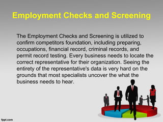 Employment Checks and Screening
The Employment Checks and Screening is utilized to
confirm competitors foundation, including preparing,
occupations, financial record, criminal records, and
permit record testing. Every business needs to locate the
correct representative for their organization. Seeing the
entirety of the representative's data is very hard on the
grounds that most specialists uncover the what the
business needs to hear.
 