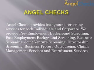 Angel Checks provides background screening
services for both Individuals and Corporate. We
provide Pre–Employment Background Screening,
Post Employment Background Screening, Business
Screening, Joint Venture Screening, Directorship
Screening, Business Process Outsourcing, Claims
Management Services and Recruitment Services.
 