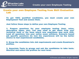 © EPractize Labs Software. All rights reserved.
Create your own Employee TestingCreate your own Employee Testing
Create your own Employee Testing from Skill Evaluation
Lab
To get 100% qualified candidates, you must create your own
Employment Test and assess them.
Just follow these steps to define your own Employee Testing
1. Prepare questions for your employee testing (text, voice,
descriptive types, etc). You may need to get these from your
technical team or the team where new employees may work with.
Load all questions into your online exam software. Scenario based
job specific questions (to test the experience) will be the better
choice to test experienced candidates.
2. Group the candidates into Job requirements and create Examinee’s
profiles.
3. Associate Tests to groups and ask the candidates to take tests.
Shortlist and select the profiles for next level.
 