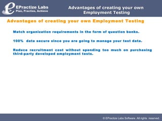 © EPractize Labs Software. All rights reserved.
Advantages of creating your ownAdvantages of creating your own
Employment TestingEmployment Testing
Advantages of creating your own Employment Testing
Match organization requirements in the form of question banks.
100% data secure since you are going to manage your test data.
Reduce recruitment cost without spending too much on purchasing
third-party developed employment tests.
 