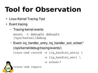 Tool for Observation
● Linux Kernel Tracing Tool
● Event tracing
– Tracing kernel events
mount ­t debugfs debugfs 
/sys/kernel/debug
– Event: irq_handler_entry, irq_handler_exit, sched:*
(/sys/kernel/debug/tracing/events/)
trace­cmd record ­e irq_handler_entry 
                 ­e irq_handler_exit 
                 ­e sched:*
trace­cmd report 
 