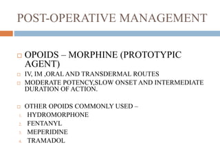 POST-OPERATIVE MANAGEMENT
 OPOIDS – MORPHINE (PROTOTYPIC
AGENT)
 IV, IM ,ORAL AND TRANSDERMAL ROUTES
 MODERATE POTENCY,SLOW ONSET AND INTERMEDIATE
DURATION OF ACTION.
 OTHER OPOIDS COMMONLY USED –
1. HYDROMORPHONE
2. FENTANYL
3. MEPERIDINE
4. TRAMADOL
 