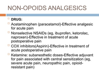 NON-OPOIDS ANALGESICS

DRUG:

Acetaminophen (paracetamol)-Effective analgesic
for acute pain

Nonselective NSAIDs (eg, ibuprofen, ketorolac,
naproxen)-Effective in treatment of acute
postoperative pain

COX inhibitors(Aspirin)-Effective in treatment of
acute postoperative pain

Ketamine: subanesthetic doses-Effective adjuvant
for pain associated with central sensitization (eg,
severe acute pain, neuropathic pain, opioid-
resistant pain)
 