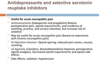Antidepressants and selective serotonin
reuptake inhibitors

Useful for acute neuropathic pain

Anticonvulsants (Gabapentin and pregabalin)-Reduce
postoperative pain, opioid requirements, and incidence of
vomiting, pruritus, and urinary retention, but increase risk of
sedation

May be useful for acute neuropathic pain (based on experience
with chronic neuropathic pain)

IV lidocaine infusion- Opioid sparing; reduced pain scores, nausea,
vomiting .

a2 Agonists (clonidine, dexmedetomidine)-Improves perioperative
opioid analgesia. Decreased opioid requirements and opioid side
effects

Side effects: sedation, hypotension
 