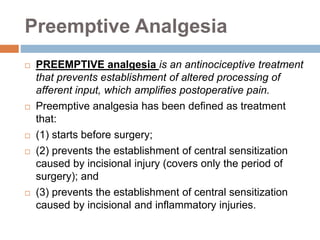 Preemptive Analgesia
 PREEMPTIVE analgesia is an antinociceptive treatment
that prevents establishment of altered processing of
afferent input, which amplifies postoperative pain.
 Preemptive analgesia has been defined as treatment
that:
 (1) starts before surgery;
 (2) prevents the establishment of central sensitization
caused by incisional injury (covers only the period of
surgery); and
 (3) prevents the establishment of central sensitization
caused by incisional and inflammatory injuries.
 