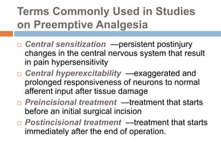 Terms Commonly Used in Studies
on Preemptive Analgesia
 Central sensitization —persistent postinjury
changes in the central nervous system that result
in pain hypersensitivity
 Central hyperexcitability —exaggerated and
prolonged responsiveness of neurons to normal
afferent input after tissue damage
 Preincisional treatment —treatment that starts
before an initial surgical incision
 Postincisional treatment —treatment that starts
immediately after the end of operation.
 