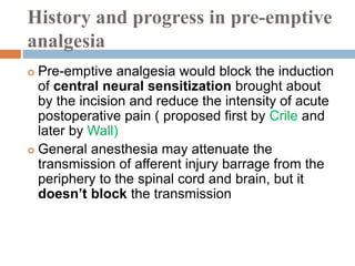 History and progress in pre-emptive
analgesia
 Pre-emptive analgesia would block the induction
of central neural sensitization brought about
by the incision and reduce the intensity of acute
postoperative pain ( proposed first by Crile and
later by Wall)
 General anesthesia may attenuate the
transmission of afferent injury barrage from the
periphery to the spinal cord and brain, but it
doesn’t block the transmission
 