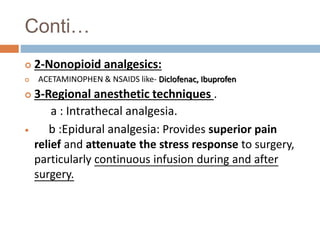 Conti…
 2-Nonopioid analgesics:
 ACETAMINOPHEN & NSAIDS like- Diclofenac, Ibuprofen
 3-Regional anesthetic techniques .
a : Intrathecal analgesia.
 b :Epidural analgesia: Provides superior pain
relief and attenuate the stress response to surgery,
particularly continuous infusion during and after
surgery.
 