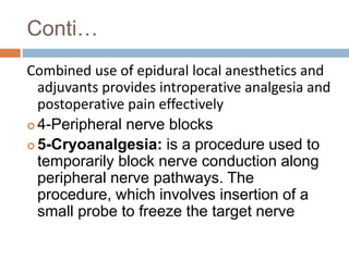 Conti…
Combined use of epidural local anesthetics and
adjuvants provides introperative analgesia and
postoperative pain effectively
 4-Peripheral nerve blocks
 5-Cryoanalgesia: is a procedure used to
temporarily block nerve conduction along
peripheral nerve pathways. The
procedure, which involves insertion of a
small probe to freeze the target nerve
 