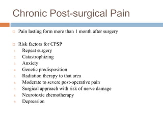 Chronic Post-surgical Pain
 Pain lasting form more than 1 month after surgery
 Risk factors for CPSP
1. Repeat surgery
2. Catastrophizing
3. Anxiety
4. Genetic predisposition
5. Radiation therapy to that area
6. Moderate to severe post-operative pain
7. Surgical approach with risk of nerve damage
8. Neurotoxic chemotherapy
9. Depression
 