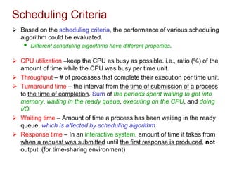 Scheduling Criteria
 Based on the scheduling criteria, the performance of various scheduling
algorithm could be evaluated.
 Different scheduling algorithms have different properties.
 CPU utilization –keep the CPU as busy as possible. i.e., ratio (%) of the
amount of time while the CPU was busy per time unit.
 Throughput – # of processes that complete their execution per time unit.
 Turnaround time – the interval from the time of submission of a process
to the time of completion. Sum of the periods spent waiting to get into
memory, waiting in the ready queue, executing on the CPU, and doing
I/O
 Waiting time – Amount of time a process has been waiting in the ready
queue, which is affected by scheduling algorithm
 Response time – In an interactive system, amount of time it takes from
when a request was submitted until the first response is produced, not
output (for time-sharing environment)
 