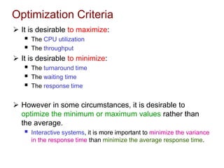 Optimization Criteria
 It is desirable to maximize:
 The CPU utilization
 The throughput
 It is desirable to minimize:
 The turnaround time
 The waiting time
 The response time
 However in some circumstances, it is desirable to
optimize the minimum or maximum values rather than
the average.
 Interactive systems, it is more important to minimize the variance
in the response time than minimize the average response time.
 