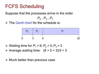 FCFS Scheduling
Suppose that the processes arrive in the order
P2 , P3 , P1
 The Gantt chart for the schedule is:
 Waiting time for P1 = 6; P2 = 0; P3 = 3
 Average waiting time: (6 + 0 + 3)/3 = 3
 Much better than previous case
P1
P3
P2
6
3 30
0
 