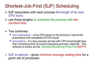Shortest-Job-First (SJF) Scheduling
 SJF associates with each process the length of its next
CPU burst.
 use these lengths to schedule the process with the
shortest time
 Two schemes:
 non-preemptive – once CPU given to the process it cannot be
preempted until completes its CPU burst
 preemptive – if a new process arrives with CPU burst length less
than remaining time of current executing process, preempt. This
scheme is known as the Shortest-Remaining-Time-First (SRTF)
 SJF is optimal – gives minimum average waiting time for a
given set of processes
 
