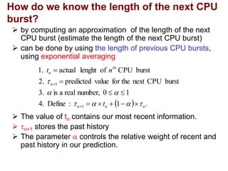 How do we know the length of the next CPU
burst?
 by computing an approximation of the length of the next
CPU burst (estimate the length of the next CPU burst)
 can be done by using the length of previous CPU bursts,
using exponential averaging
 The value of tn contains our most recent information.
 n+1 stores the past history
 The parameter  controls the relative weight of recent and
past history in our prediction.
  .
1
:
Define
4.
1
0
number,
real
a
is
3.
burst
CPU
next
for the
value
predicted
2.
burst
CPU
of
lenght
actual
1.
1
1
n
n
n
n
th
n
t
n
t


















 