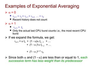 Examples of Exponential Averaging
  = 0
 n+1 = n = n-1 = n-2 . … = 0
 Recent history does not count
  = 1
 n+1 = tn
 Only the actual last CPU burst counts i.e., the most recent CPU
burst
 If we expand the formula, we get:
n+1 =  tn + (1 - ) tn - 1 + …
+ (1 -  )j  tn -j + …
+ (1 -  )n +1 0
 Since both  and (1 - ) are less than or equal to 1, each
successive term has less weight than its predecessor
 