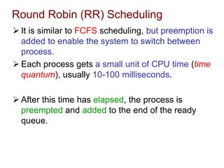 Round Robin (RR) Scheduling
 It is similar to FCFS scheduling, but preemption is
added to enable the system to switch between
process.
 Each process gets a small unit of CPU time (time
quantum), usually 10-100 milliseconds.
 After this time has elapsed, the process is
preempted and added to the end of the ready
queue.
 