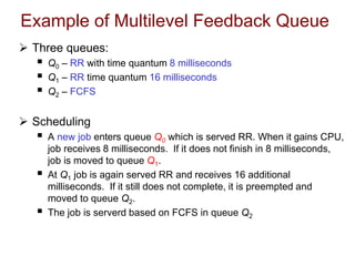 Example of Multilevel Feedback Queue
 Three queues:
 Q0 – RR with time quantum 8 milliseconds
 Q1 – RR time quantum 16 milliseconds
 Q2 – FCFS
 Scheduling
 A new job enters queue Q0 which is served RR. When it gains CPU,
job receives 8 milliseconds. If it does not finish in 8 milliseconds,
job is moved to queue Q1.
 At Q1 job is again served RR and receives 16 additional
milliseconds. If it still does not complete, it is preempted and
moved to queue Q2.
 The job is serverd based on FCFS in queue Q2
 