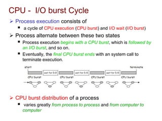 CPU - I/O burst Cycle
 Process execution consists of
 a cycle of CPU execution (CPU burst) and I/O wait (I/O burst)
 Process alternate between these two states
 Process execution begins with a CPU burst, which is followed by
an I/O burst, and so on.
 Eventually, the final CPU burst ends with an system call to
terminate execution.
 CPU burst distribution of a process
 varies greatly from process to process and from computer to
computer
 