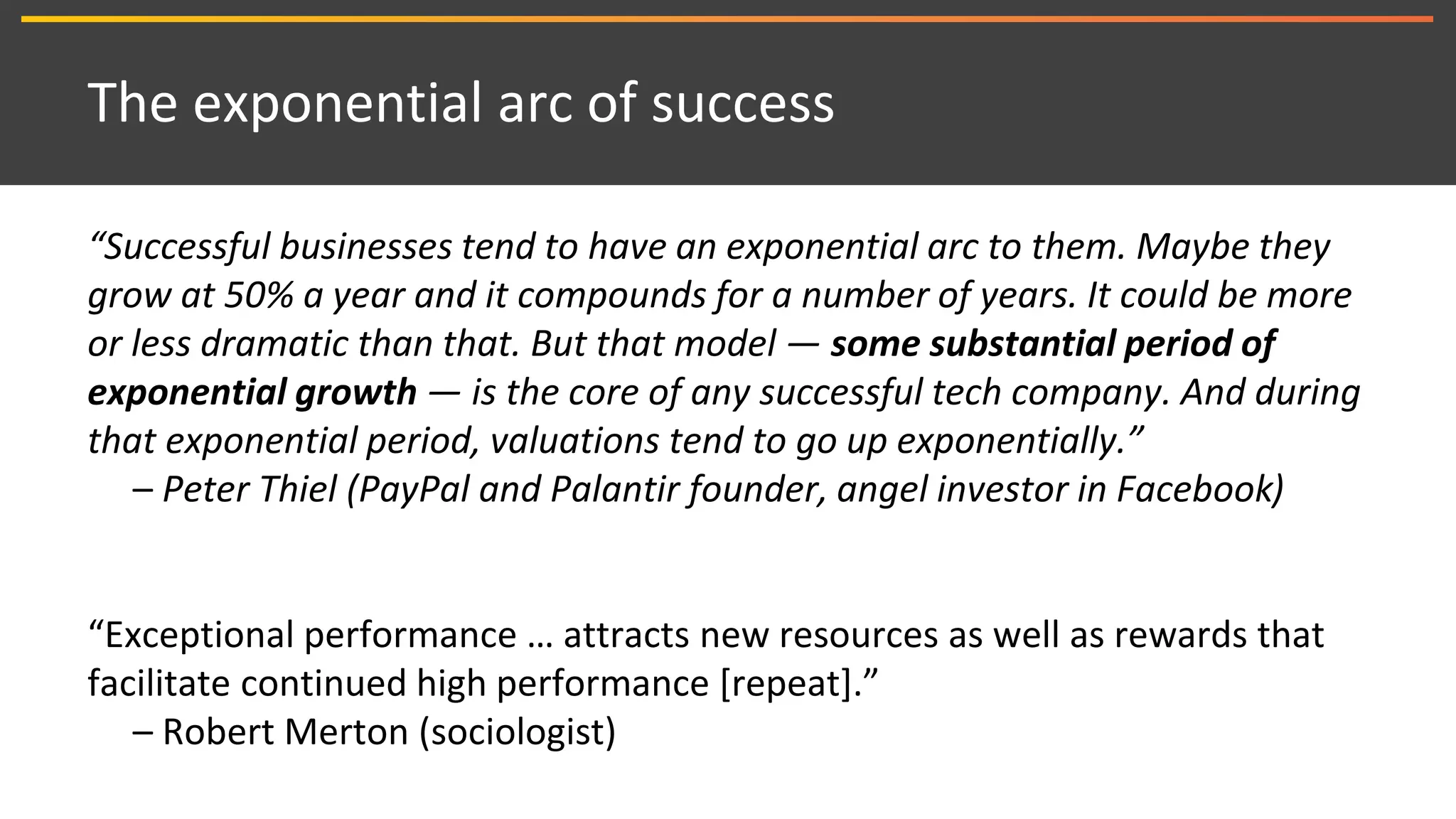 The exponential arc of success
“Successful businesses tend to have an exponential arc to them. Maybe they
grow at 50% a year and it compounds for a number of years. It could be more
or less dramatic than that. But that model — some substantial period of
exponential growth — is the core of any successful tech company. And during
that exponential period, valuations tend to go up exponentially.”
– Peter Thiel (PayPal and Palantir founder, angel investor in Facebook)
“Exceptional performance … attracts new resources as well as rewards that
facilitate continued high performance [repeat].”
– Robert Merton (sociologist)
 