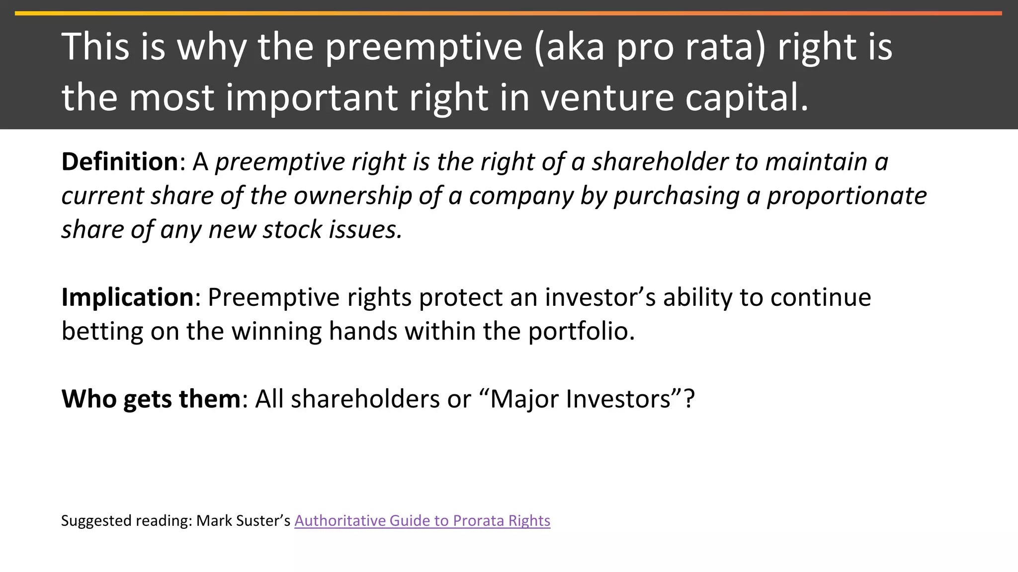 This is why the preemptive (aka pro rata) right is
the most important right in venture capital.
Definition: A preemptive right is the right of a shareholder to maintain a
current share of the ownership of a company by purchasing a proportionate
share of any new stock issues.
Implication: Preemptive rights protect an investor’s ability to continue
betting on the winning hands within the portfolio.
Who gets them: All shareholders or “Major Investors”?
Suggested reading: Mark Suster’s Authoritative Guide to Prorata Rights
 