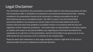 Legal Disclaimer
The information contained in this presentation is provided solely for informational purposes and does
not constitute an offer or solicitation of investment in any OurCrowd limited partnership. Anything
contained in this presentation should not be construed as creating a presumption by you or
OurCrowd that you are an accredited investor. The offer to invest in any OurCrowd limited
partnership related to any company can only be made on the OurCrowd website and only to
investors who have been fully qualified as accredited investors in accordance with the laws and
regulations of their respective jurisdictions. OurCrowd makes no representation or warranty, express
or implied, with respect to any data provided to you regarding any information provided by the
companies on its web site or in this presentation, and will not be liable in any way to you or to any
other person for any inaccuracy, error or omission of any company data.
Please be aware that investments in early stage companies contains a high level of risk and you
should consider this prior to making any investment decisions
 