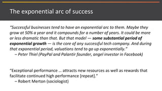 The exponential arc of success
“Successful businesses tend to have an exponential arc to them. Maybe they
grow at 50% a year and it compounds for a number of years. It could be more
or less dramatic than that. But that model — some substantial period of
exponential growth — is the core of any successful tech company. And during
that exponential period, valuations tend to go up exponentially.”
– Peter Thiel (PayPal and Palantir founder, angel investor in Facebook)
“Exceptional performance … attracts new resources as well as rewards that
facilitate continued high performance [repeat].”
– Robert Merton (sociologist)
 