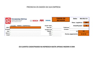 PREENCHA OS DADOS DA SUA EMPRESA




                                                                       TODOS OS             Data:     06/03/13
                                                                       ESTADOS
                                                                                          Desc. Logístico:        SIM

           Consultor: PEDRO J. CIUFFATELLI           Classif. Relat:                        Classificação:        B
 CNPJ:                                                   Insc Est:           Telefones:
R.Social                                             Função Cont             Contato:
  End:                                                   Cidade:                                UF:          CE
 Bairro:                                                     CEP:
                                                                               Forma pagamento:        30-60-90
 Email:                                                       C.B.:




                        OS CLIENTES CADASTRADOS NA REPBOSCH BASTA APENAS INSERIR O CNPJ
 