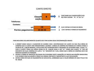 CANTO DIREITO

                                                                      CASO SAIBA SUA CLASSIFICAÇÃO CLICK
                                 Classifi       B                 1   NO ITEM E DEFINA : “B”, “A” OU “A+”
                                  cação:
Telefones:
 Contato:
                           UF:           CE                       2   CLIK E DEFINA O ESTADO DO BRASIL

   Forma pagamento:                  30-60-90                     3    CLIK E DEFINA A FORMA DE PAGAMENTO




  PARA MELHORES ESCLARECIMENTOS QUANTO AOS ITENS ACIMA SEGUE DESCRIMINAÇÃO ABAIXO:

  1. A ROBERT BOSCH SEGUE A CLASSIFICÃO DE ACORDO COM A RECIPROCIDADE DO CLIENTE OU SEJA PELA MÉDIA DE
     COMPRAS QUE O CLIENTE VEM APRESENTANDO. QUANDO A MÉDIA DE COMPRAS NO PERÍODO DE 4 MESES ATINGE O
     VALÔR DE R$. 3.000,00 MENSAIS, É SOLICITADO PELO REPRESENTANTE A MUDANÇA DE CATEGORIA PARA O NIVEL “A”,
     CASO O CLIENTE TENHA SUA MÉDIA ACIMA DE R$. 5.000,00 PASSA A SER “A+”, SENDO QUE CLIENTE “A” TEM UM
     DESCONTO EM SUAS COMPRAS DE 4,29% E “A+” DESCONTO DE 7,14%, SENDO QUE A MÉDIA DE COMPRAS DEVE SER
     MANTIDA DURANTE OS PERÍODOS.
  2. DEVIDO A FORMA DE IMPOSTOS APLICADAS PELO GOVERNO EXISTE VARIAÇÕES DE PREÇOS NAS REGIÕES BRASILEIRAS
     E DE ACORDO COM SUA REGIÃO O PREÇO VAI VARIAR, PORTANTO É IMPORTANTE A SUA LOCALIZAÇÃO.
  3. DEFINA COMO EFETUAR OS PAGAMENTOS DE DUPLICATAS, LEMBRANDO QUE O VALOR MÍNIMO DE CADA TITULO É DE
     R$. 500,00.
 