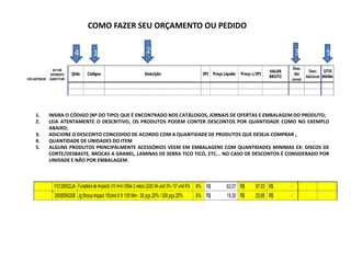 COMO FAZER SEU ORÇAMENTO OU PEDIDO


                             4          1                             2                                                                                 3                5
                                                                                                                                                     Desc.
                 SE FOR                                                                                                                     VALOR              Desc. QTDE
               DIFERENTE    Qtde    Códigos                          Descrição                        IPI     Preço Líquido   Preço c/IPI             Qtd
                                                                                                                                            BRUTO            Adicional MINIMA
CÓD ANTERIOR   SUBSTITUIR                                                                                                                           Jornal




     1.        INSIRA O CÓDIGO (Nº DO TIPO) QUE É ENCONTRADO NOS CATÁLOGOS, JORNAIS DE OFERTAS E EMBALAGEM DO PRODUTO;
     2.        LEIA ATENTAMENTE O DESCRITIVO, OS PRODUTOS PODEM CONTER DESCONTOS POR QUANTIDADE COMO NO EXEMPLO
               ABAIXO;
     3.        ADICIONE O DESCONTO CONCEDIDO DE ACORDO COM A QUANTIDADE DE PRODUTOS QUE DESEJA COMPRAR ;
     4.        QUANTIDADE DE UNIDADES DO ITEM
     5.        ALGUNS PRODUTOS PRINCIPALMENTE ACESSÓRIOS VEEM EM EMBALAGENS COM QUANTIDADES MINIMAS EX: DISCOS DE
               CORTE/DESBASTE, BROCAS A GRANEL, LAMINAS DE SERRA TICO TICO, ETC... NO CASO DE DESCONTOS É CONSIDERADO POR
               UNIDADE E NÃO POR EMBALAGEM.



                  F0126552JA Furadeira de Impacto (10 mm) 550w 2 veloci (220) 04 unid 3% / 07 unid 6% 8% R$          62,07 R$         67,03 R$      -
                  2608590208 Jg Broca Impact 10Unid 6 X 100 Mm - 50 pçs 20% / 300 pçs 25%         8% R$              19,30 R$         20,85 R$      -
 
