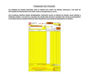 TERMINO DO PEDIDO
AO TERMINO DO PEDIDO SELECIONE COM O CURSOR ESTA PARTE DA PÁGINA, DIGITALIZE E EM CASO DE
EFETIVAÇÃO DO PEDIDO ENVIE VIA E-MAIL PARA contato@repbosch.com.br

ESTA PLANILHA CONTEM VÁRIAS INFORMAÇÕES, PORTANTO OCUPA 14 MEGAS DE ESPAÇO, SALVE APENAS A
PRIMEIRA PAGINA E AO FECHA-LA COLOQUE NA OPÇÃO NÃO SALVAR E QUANDO FOR UTILIZA-LA NOVAMENTE
ELA ESTARÁ COM OS CAMPOS PRONTOS PARA PREENCHER COM UM NOVO ORÇAMENTO OU PEDIDO.

                                                                                                                          TODOS OS                     Data:        06/03/13
                                                                                                                          ESTADOS
                                                                                                                                                     Desc. Logístico:            SIM

                                     Consultor: PEDRO J. CIUFFATELLI                              Classif. Relat:                                      Classificação:            B
                          CNPJ:                                                                       Insc Est:                       Telefones:
                         R.Social                                                                 Função Cont                          Contato:
                           End:                                                                       Cidade:                                                UF:            CE
                          Bairro:                                                                         CEP:
                                                                                                                                         Forma pagamento:               30-60-90
                          Email:                                                                           C.B.:

                                                                                                                                                                    Desc.
                                                                                                                                                     VALOR                     Desc.
                          Qtde        Códigos                           Descrição                             IPI    Preço Líquido   Preço c/IPI                     Qtd
                                                                                                                                                     BRUTO                   Adicional
                                                                                                                                                                   Jornal




                              Representante:                       REPBOSCH REPRESENTAÇÃO LTDA.                                          TOTAL LÍQUIDO:            R$              -
                         Parcela minima: R$ 500,00                                          PEDIDO MINIMO           R$ 1.000,00                     TOTAL IPI:     R$              -
                         Formas de pagto: Á vista 20dd + 2,5% desc, 60dd, 45/75, 30/60/90, 30/45/60/75/90                                 TOTAL BRUTO:             R$              -

                           Obs:
                                         Atenção!! Substituição tributária e ICMS não estão inclusos nos valores.                                     CONTAGEM POR LINHAS
                                          Calculo de Impostos sujeito a alterações segundo a legislação vigente.                                   BOSCH
                                    Valores sujeito a alteração. Consulte o vendedor caso o pedido não seja aprovado no mesmo dia.                 SKIL
                                                                                                                                                   ACESSÓRIOS      R$                  -
                                                TEL: (85) 30994229 - CELs: (85) 8833-9134 ou (85) 9937-5430                                        DREMEL
                                                              Email: contato@repbosch.com.br                                                       MEDIÇÃO
 