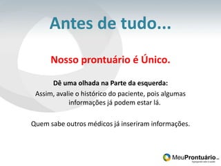 Antes de tudo...Nosso prontuário é Único.Dê uma olhada na Parte da esquerda:Assim, avalie o histórico do paciente, pois algumas informações já podem estar lá.Quem sabe outros médicos já inseriram informações.