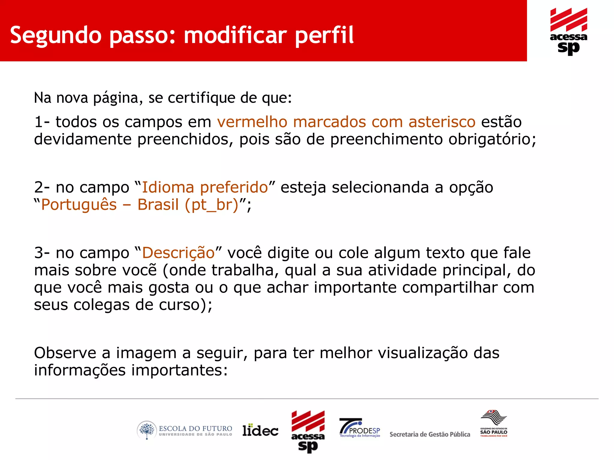 Segundo passo: modificar perfil Na nova página, se certifique de que: 1- todos os campos em  vermelho marcados com asterisco  estão devidamente preenchidos, pois são de preenchimento obrigatório; 2- no campo “ Idioma preferido ” esteja selecionanda a opção “ Português – Brasil (pt_br) ”; 3- no campo “ Descrição ” você digite ou cole algum texto que fale mais sobre vocẽ (onde trabalha, qual a sua atividade principal, do que você mais gosta ou o que achar importante compartilhar com seus colegas de curso); Observe a imagem a seguir, para ter melhor visualização das informações importantes: 