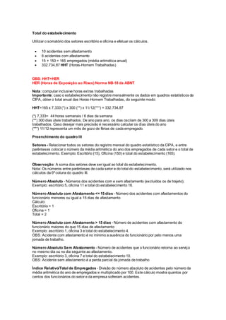 Total do estabelecimento
Utilizar o somatório dos setores escritório e oficina e efetuar os cálculos.
 10 acidentes sem afastamento
 6 acidentes com afastamento
 15 + 150 = 165 empregados (média aritmética anual)
 332.734,87 HHT (Horas-Homem Trabalhadas)
OBS: HHT=HER
HER (Horas de Exposição ao Risco) Norma NB-18 da ABNT
Nota: computar inclusive horas extras trabalhadas
Importante: caso o estabelecimento não registre mensalmente os dados em quadros estatísticos da
CIPA, obter o total anual das Horas-Homem Trabalhadas, do seguinte modo:
HHT=165 x 7,333 (*) x 300 (**) x 11/12(***) = 332.734,87
(*) 7,333= 44 horas semanais / 6 dias da semana
(**) 300 dias úteis trabalhados. De ano para ano, os dias oscilam de 300 a 309 dias úteis
trabalhados. Caso desejar mais precisão é necessário calcular os dias úteis do ano
(***) 11/12 representa um mês de gozo de férias de cada empregado
Preenchimento do quadro III
Setores- Relacionar todos os setores do registro mensal do quadro estatístico da CIPA, e entre
parênteses colocar o número da média aritmética do ano dos empregados de cada setor e o total de
estabelecimento. Exemplo: Escritório (15), Oficina (150) e total do estabelecimento (165).
Observação: A soma dos setores deve ser igual ao total do estabelecimento.
Nota: Os números entre parênteses de cada setor e do total do estabelecimento, será utilizado nos
cálculos da 6ª coluna do quadro III.
Número Absoluto - Números dos acidentes com e sem afastamento (excluídos os de trajeto).
Exemplo: escritório 5, oficina 11 e total do estabelecimento 16.
Número Absoluto com Afastamento <= 15 dias - Número dos acidentes com afastamentos do
funcionário menores ou igual a 15 dias de afastamento
Cálculo:
Escritório = 1
Oficina = 1
Total = 2
Número Absoluto com Afastamento > 15 dias - Número de acidentes com afastamento do
funcionário maiores do que 15 dias de afastamento
Exemplo: escritório 1, oficina 3 e total do estabelecimento 4.
OBS: Acidente com afastamento é no mínimo a ausência do funcionário por pelo menos uma
jornada de trabalho.
Número Absoluto Sem Afastamento - Número de acidentes que o funcionário retorna ao serviço
no mesmo dia ou no dia seguinte ao afastamento.
Exemplo: escritório 3, oficina 7 e total do estabelecimento 10.
OBS: Acidente sem afastamento é a perda parcial da jornada de trabalho
Índice Relativo/Total de Empregados - Divisão do número absoluto de acidentes pelo número da
média aritmética do ano de empregados e multiplicado por 100. Este cálculo mostra quantos por
centos dos funcionários do setor e da empresa sofreram acidentes.
 