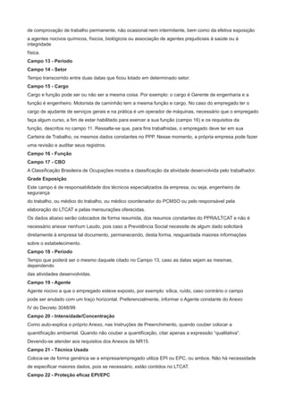 de comprovação de trabalho permanente, não ocasional nem intermitente, bem como da efetiva exposição
a agentes nocivos químicos, físicos, biológicos ou associação de agentes prejudiciais à saúde ou à
integridade
física.
Campo 13 - Período
Campo 14 - Setor
Tempo transcorrido entre duas datas que ficou lotado em determinado setor.
Campo 15 - Cargo
Cargo e função pode ser ou não ser a mesma coisa. Por exemplo: o cargo é Gerente de engenharia e a
função é engenheiro. Motorista de caminhão tem a mesma função e cargo. No caso do empregado ter o
cargo de ajudante de serviços gerais e na prática é um operador de máquinas, necessário que o empregado
faça algum curso, a fim de estar habilitado para exercer a sua função (campo 16) e os requisitos da
função, descritos no campo 11. Ressalte-se que, para fins trabalhistas, o empregado deve ter em sua
Carteira de Trabalho, os mesmos dados constantes no PPP. Nesse momento, a própria empresa pode fazer
uma revisão e auditar seus registros.
Campo 16 - Função
Campo 17 - CBO
A Classificação Brasileira de Ocupações mostra a classificação da atividade desenvolvida pelo trabalhador.
Grade Exposição
Este campo é de responsabilidade dos técnicos especializados da empresa, ou seja, engenheiro de
segurança
do trabalho, ou médico do trabalho, ou médico coordenador do PCMSO ou pelo responsável pela
elaboração do LTCAT e pelas mensurações oferecidas.
Os dados abaixo serão colocados de forma resumida, dos resumos constantes do PPRA/LTCAT e não é
necessário anexar nenhum Laudo, pois caso a Previdência Social necessite de algum dado solicitará
diretamente à empresa tal documento, permanecendo, desta forma, resguardada maiores informações
sobre o estabelecimento.
Campo 18 - Período
Tempo que poderá ser o mesmo daquele citado no Campo 13, caso as datas sejam as mesmas,
dependendo
das atividades desenvolvidas.
Campo 19 - Agente
Agente nocivo a que o empregado esteve exposto, por exemplo: sílica, ruído, caso contrário o campo
pode ser anulado com um traço horizontal. Preferencialmente, informar o Agente constante do Anexo
IV do Decreto 3048/99.
Campo 20 - Intensidade/Concentração
Como auto-explica o próprio Anexo, nas Instruções de Preenchimento, quando couber colocar a
quantificação ambiental. Quando não couber a quantificação, citar apenas a expressão “qualitativa”.
Devendo-se atender aos requisitos dos Anexos da NR15.
Campo 21 - Técnica Usada
Coloca-se de forma genérica se a empresa/empregado utiliza EPI ou EPC, ou ambos. Não há necessidade
de especificar maiores dados, pois se necessário, estão contidos no LTCAT.
Campo 22 - Proteção eficaz EPI/EPC

 