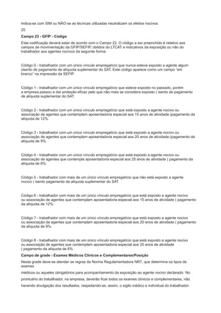 Indica-se com SIM ou NÃO se as técnicas utilizadas neutralizam os efeitos nocivos.
25
Campo 23 - GFIP - Código
Esta codificação deverá estar de acordo com o Campo 22. O código a ser preenchido é relativo aos
campos de movimentação da GFIP/SEFIP, obtidos do LTCAT e indicativos da exposição ou não do
trabalhador aos agentes nocivos da seguinte forma:

Código 0 - trabalhador com um único vínculo empregatício que nunca esteve exposto a agente algum
(isento de pagamento de alíquota suplementar do SAT. Este código aparece como um campo “em
branco” na impressão da SEFIP.

Código 1 - trabalhador com um único vínculo empregatício que esteve exposto no passado, porém
a empresa passou a dar proteção eficaz pelo que não mais se considera exposto ( isento de pagamento
de alíquota suplementar do SAT.

Código 2 - trabalhador com um único vínculo empregatício que está exposto a agente nocivo ou
associação de agentes que contemplam aposentadoria especial aos 15 anos de atividade (pagamento da
alíquota de 12%.

Código 3 - trabalhador com um único vínculo empregatício que está exposto a agente nocivo ou
associação de agentes que contemplam aposentadoria especial aos 20 anos de atividade (pagamento da
alíquota de 9%.

Código 4 - trabalhador com um único vínculo empregatício que está exposto a agente nocivo ou
associação de agentes que contempla aposentadoria especial aos 25 anos de atividade ( pagamento da
alíquota de 6%.

Código 5 - trabalhador com mais de um único vínculo empregatício que não está exposto a agente
nocivo ( isento pagamento da alíquota suplementar do SAT.

Código 6 - trabalhador com mais de um único vínculo empregatício que está exposto a agente nocivo
ou associação de agentes que contemplam aposentadoria especial aos 15 anos de atividade ( pagamento
da alíquota de 12%.

Código 7 - trabalhador com mais de um único vínculo empregatício que está exposto a agente nocivo
ou associação de agentes que contemplam aposentadoria especial aos 20 anos de atividade ( pagamento
da alíquota de 9%.

Código 8 - trabalhador com mais de um único vínculo empregatício que está exposto a agente nocivo
ou associação de agentes que contemplam aposentadoria especial aos 25 anos de atividade
( pagamento da alíquota de 6%.
Campo de grade - Exames Médicos Clínicos e Complementares/Posição
Nesta grade deve-se atender as regras da Norma Regulamentadora NR7, que determina os tipos de
exames
médicos ou aqueles obrigatórios para acompanhamento da exposição ao agente nocivo declarado. No
prontuário do trabalhador, na empresa, deverão ficar todos os exames clínicos e complementares, não
havendo divulgação dos resultados, respeitando-se, assim, o sigilo médico e individual do trabalhador.

 