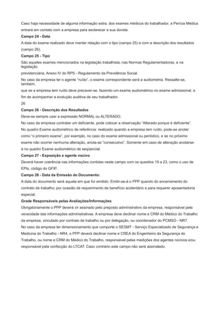 Caso haja necessidade de alguma informação extra, dos exames médicos do trabalhador, a Perícia Médica
entrará em contato com a empresa para esclarecer a sua dúvida.
Campo 24 - Data
A data do exame realizado deve manter relação com o tipo (campo 25) e com a descrição dos resultados
(campo 26).
Campo 25 - Tipo
São aqueles exames mencionados na legislação trabalhista, nas Normas Regulamentadoras, e na
legislação
previdenciária, Anexo IV do RPS - Regulamento da Previdência Social.
No caso da empresa ter o agente “ruído”, o exame correspondente será a audiometria. Ressalte-se,
também,
que se a empresa tem ruído deve precaver-se, fazendo um exame audiométrico no exame admissional, a
fim de acompanhar a evolução auditiva de seu trabalhador.
26
Campo 26 - Descrição dos Resultados
Deve-se sempre usar a expressão NORMAL ou ALTERADO.
No caso da empresa contratar um deficiente, pode colocar a observação “Alterado porque é deficiente”.
No quadro Exame audiométrico de referência: realizado quando a empresa tem ruído, pode-se anotar
como “o primeiro exame”, por exemplo, no caso do exame admissional ou periódico, e se no próximo
exame não ocorrer nenhuma alteração, anota-se “consecutivo”. Somente em caso de alteração anotarseá no quadro Exame audiométrico de seqüencial.
Campo 27 - Exposição a agente nocivo
Deverá haver coerência nas informações contidas neste campo com os quesitos 19 a 23, como o uso de
EPIs, código do GFIP.
Campo 28 - Data da Emissão do Documento:
A data do documento será aquela em que for emitido. Emitir-se-á o PPP quando do encerramento do
contrato de trabalho; por ocasião de requerimento de benefício acidentário e para requerer aposentadoria
especial.
Grade Responsáveis pelas Avaliações/Informações
Obrigatoriamente o PPP deverá vir assinado pelo preposto administrativo da empresa, responsável pela
veracidade das informações administrativas. A empresa deve declinar nome e CRM do Médico do Trabalho
da empresa, vinculado por contrato de trabalho ou por delegação, ou coordenador do PCMSO - NR7.
No caso da empresa ter dimensionamento que comporte o SESMT - Serviço Especializado de Segurança e
Medicina do Trabalho - NR4, o PPP deverá declinar nome e CREA do Engenheiro da Segurança do
Trabalho, ou nome e CRM do Médico do Trabalho, responsável pelas medições dos agentes nocivos e/ou
responsável pela confecção do LTCAT. Caso contrário este campo não será assinalado.

 