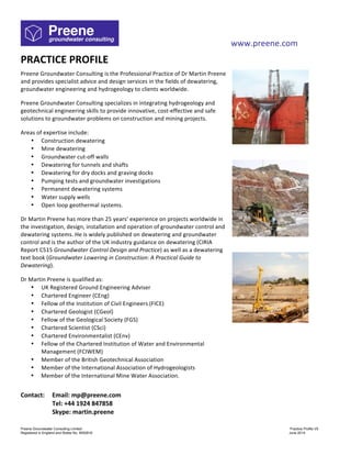 www.preene.com
Preene Groundwater Consulting Limited Practice Profile V6
Registered in England and Wales No. 9052816 September 2015
PRACTICE	
  PROFILE	
  
	
  
Preene	
  Groundwater	
  Consulting	
  is	
  the	
  Professional	
  Practice	
  of	
  Dr	
  Martin	
  Preene	
  
and	
  provides	
  specialist	
  advice	
  and	
  design	
  services	
  in	
  the	
  fields	
  of	
  dewatering,	
  
groundwater	
  engineering	
  and	
  hydrogeology	
  to	
  clients	
  worldwide.	
  
	
  
Preene	
  Groundwater	
  Consulting	
  specializes	
  in	
  integrating	
  hydrogeology	
  and	
  
geotechnical	
  engineering	
  skills	
  to	
  provide	
  innovative,	
  cost-­‐effective	
  and	
  safe	
  
solutions	
  to	
  groundwater	
  problems	
  on	
  construction	
  and	
  mining	
  projects.	
  
	
  
Areas	
  of	
  expertise	
  include:	
  
• Construction	
  dewatering	
  
• Mine	
  dewatering	
  
• Groundwater	
  cut-­‐off	
  walls	
  
• Dewatering	
  for	
  tunnels	
  and	
  shafts	
  
• Dewatering	
  for	
  dry	
  docks	
  and	
  graving	
  docks	
  
• Pumping	
  tests	
  and	
  groundwater	
  investigations	
  
• Permanent	
  dewatering	
  systems	
  
• Water	
  supply	
  wells	
  
• Open	
  loop	
  geothermal	
  systems.	
  
	
  
Dr	
  Martin	
  Preene	
  has	
  more	
  than	
  25	
  years’	
  experience	
  on	
  projects	
  worldwide	
  in	
  
the	
  investigation,	
  design,	
  installation	
  and	
  operation	
  of	
  groundwater	
  control	
  and	
  
dewatering	
  systems.	
  He	
  is	
  widely	
  published	
  on	
  dewatering	
  and	
  groundwater	
  
control	
  and	
  is	
  the	
  author	
  of	
  the	
  UK	
  industry	
  guidance	
  on	
  dewatering	
  (CIRIA	
  
Report	
  C515	
  Groundwater	
  Control	
  Design	
  and	
  Practice)	
  as	
  well	
  as	
  a	
  dewatering	
  
text	
  book	
  (Groundwater	
  Lowering	
  in	
  Construction:	
  A	
  Practical	
  Guide	
  to	
  
Dewatering).	
  	
  
	
  
Dr	
  Martin	
  Preene	
  is	
  qualified	
  as:	
  
• UK	
  Registered	
  Ground	
  Engineering	
  Adviser	
  
• Chartered	
  Engineer	
  (CEng)	
  
• Fellow	
  of	
  the	
  Institution	
  of	
  Civil	
  Engineers	
  (FICE)	
  
• Chartered	
  Geologist	
  (CGeol)	
  
• Fellow	
  of	
  the	
  Geological	
  Society	
  (FGS)	
  
• Chartered	
  Scientist	
  (CSci)	
  
• Chartered	
  Environmentalist	
  (CEnv)	
  
• Fellow	
  of	
  the	
  Chartered	
  Institution	
  of	
  Water	
  and	
  Environmental	
  
Management	
  (FCIWEM)	
  
• Member	
  of	
  the	
  British	
  Geotechnical	
  Association	
  
• Member	
  of	
  the	
  International	
  Association	
  of	
  Hydrogeologists	
  
• Member	
  of	
  the	
  International	
  Mine	
  Water	
  Association.	
  
	
  
	
  
	
  
	
  
	
  
	
  
	
  
	
  
	
  
Contact:	
   Email:	
  mp@preene.com	
  
Tel:	
  +44	
  1924	
  847858	
  
Skype:	
  martin.preene	
  
	
  
	
  
 
