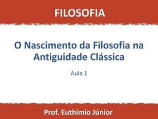 O Nascimento da Filosofia na
Antiguidade Clássica
Aula 1
FILOSOFIA
Prof. Euthímio Júnior
 
