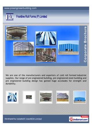 We are one of the manufacturers and exporters of cold roll formed industrial
supplies. Our range of pre engineered building, pre engineered steel building and
pre engineered building design has gained huge accolades for strength and
durability.
 