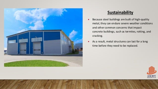 Sustainability
 Because steel buildings are built of high-quality
metal, they can endure severe weather conditions
and other common concerns that impact
concrete buildings, such as termites, rotting, and
cracking.
 As a result, metal structures can last for a long
time before they need to be replaced.
 