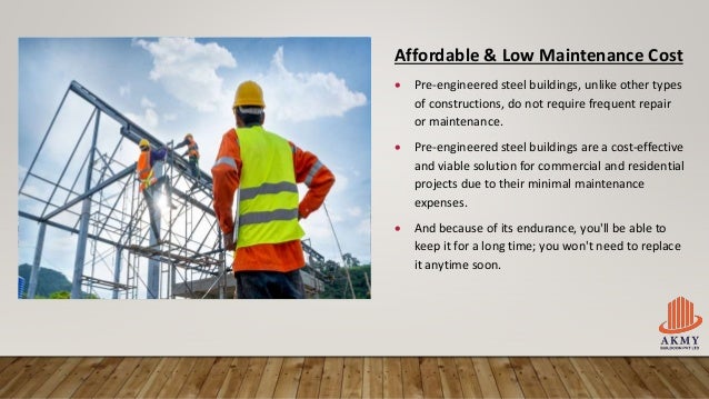Affordable & Low Maintenance Cost
 Pre-engineered steel buildings, unlike other types
of constructions, do not require frequent repair
or maintenance.
 Pre-engineered steel buildings are a cost-effective
and viable solution for commercial and residential
projects due to their minimal maintenance
expenses.
 And because of its endurance, you'll be able to
keep it for a long time; you won't need to replace
it anytime soon.
 