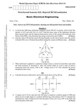 Model Question Paper (CBCS) with effect from 2015-16
First/Second Semester B.E. Degree(CBCS)Examination
Basic Electrical Engineering
Time: 3 hrs. Max. Marks: 80
Note: Answer any FIVE full questions, choosing one full question from each module.
Module-1
1 a.
b.
c.
A circuit has 1000 turns enclosing a magnetic circuit in section, with the flux
density is and with it is Find the mean value of the inductance between
these current limits and the induced electromotive force if the current fell uniformly from
Also determine the energy stored at the end of (05 Marks)
Find the value of and the current flowing through it in the circuit shown when the current
in branch is zero. Workout the problem stating the reasons at different steps. (05 Marks)
Fig. Q1 (b)
When load is applied to a unknown voltage source a current of flows and when
the load resistance is increased to , the current drops to If a load of is
connected across the source, what is the voltage across is it? Also calculate the power
dissipated in the circuit. (06 Marks)
OR
2 a.
b.
Calculate the power delivered to in the circuit shown in Fig. Q2 (a). (05 Marks)
Fig. Q2 (a)
A square coil of 10 cm side and with 100 turns is rotated at a uniform speed of 1000 rpm
about an axis at right angles to a uniform field having a flux density of 0.5 T. Calculate the
instantaneous value of induced emf when the plane of the coil is (a) at to the field, and
(b) in the plane of the field. (05 Marks)
1 of 3
ImportantNote:1.Oncompletingyouranswers,compulsorilydrawdiagonalcrosslinesontheremainingblankpages.
2.Anyrevealingofidentification,appealtoevaluatorand/orequationswritteneg,42+8=50,willbetreatedasmalpractice.
USN 15ELE15/25
 