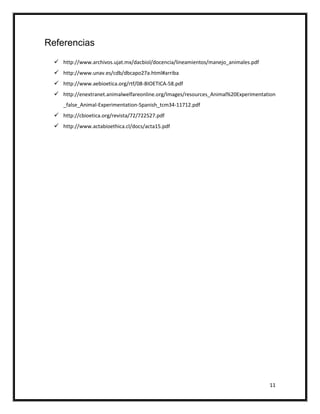 Referencias
   http://www.archivos.ujat.mx/dacbiol/docencia/lineamientos/manejo_animales.pdf
   http://www.unav.es/cdb/dbcapo27a.html#arriba
   http://www.aebioetica.org/rtf/08-BIOETICA-58.pdf
   http://enextranet.animalwelfareonline.org/Images/resources_Animal%20Experimentation
     _false_Animal-Experimentation-Spanish_tcm34-11712.pdf
   http://cbioetica.org/revista/72/722527.pdf
   http://www.actabioethica.cl/docs/acta15.pdf




                                                                                    11
 