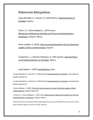 Referencias Bibliográficas
          López Moratalla, N. y Herranz, G. (2002 febrero). Experimentación en
          Animales. España




          Falconi, E. y García Magaña, L. (2010 enero).
          Manual para el Manejo de Animales con Fines de Experimentación y
          Enseñanza. Tabasco, México.



          Pardo Caballos, A. (2005). Ética de la Experimentación Animal. Directrices
          Legales y Éticas contemporáneas. España.




          Cuesta Brey, L. y Sánchez Rodríguez, K. (2007 agosto). Aspectos Éticos
          con la Experimentación con Animales. México.




          Lolas Stepke, F. (2007).Acta Bioethica. Chile

1.López Moratalla, N. y Herranz, G. (2002 febrero).Experimentación en Animales. Universidad de
España (capitulo 27)

2. López Moratalla, N. y Herranz, G. (2002 febrero).Experimentación en Animales. Universidad de
España (capitulo 27)

3.Pardo   Caballos, A. (2005). Ética de la Experimentación Animal. Directrices Legales y Éticas
contemporáneas. España.Pagina 393

4..Falconi,   E. y García Magaña, L. (2010 enero).Manual para el Manejo de Animales con Fines de
Experimentación y Enseñanza. Tabasco, México.

5.http://enextranet.animalwelfareonline.org/Images/resources_Animal%20Experimentation_false_Animal-

Experimentation-Spanish_tcm34-11712.pdf. Capitulo 6



                                                                                                  12
 