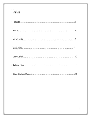 Índice


Portada…………………………………………………………………….1



Índice……………………………………………………………………….2



Introducción………………………………………………………………..3



Desarrollo…………………………………………………………………4-



Conclusión…………………………………………………………………10



Referencias……………………………………………………………….11



Citas Bibliográficas……………………………………………………….12




                                               3
 